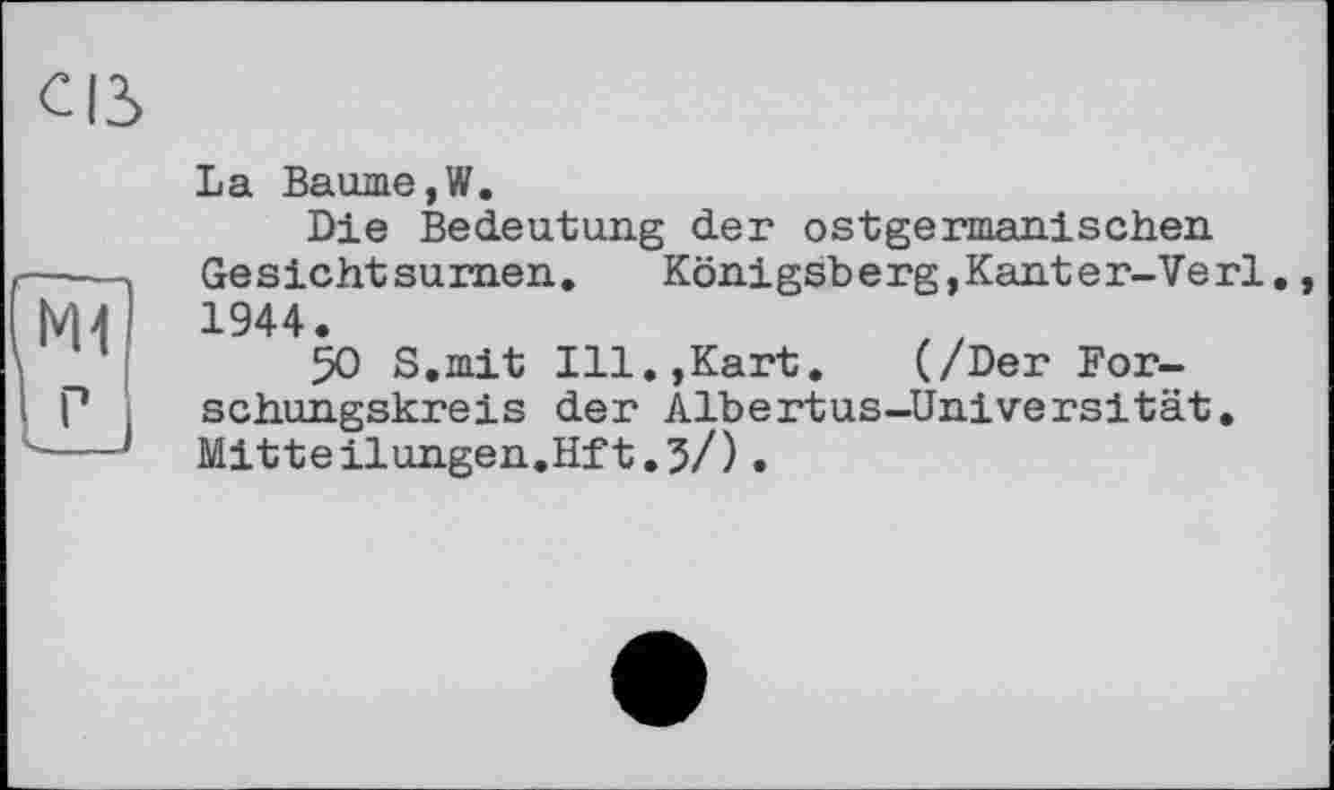 ﻿Ml
La Baume,W.
Die Bedeutung der ostgermanischen Gesicht su men.	Koni gsb e rg,Kant e r-Ve rl
1944.
50 S.mit Ill.,Kart.	(/Der For-
schungskreis der Albertus-Universität. Mitteilungen.Hft.5/).